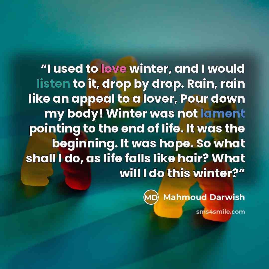 “I used to love winter, and I would listen to it, drop by drop. Rain, rain like an appeal to a lover, Pour down my body! Winter was not lament pointing to the end of life. It was the beginning. It was hope. So what shall I do, as life falls like hair? What will I do this winter?” quote by Mahmoud Darwish
