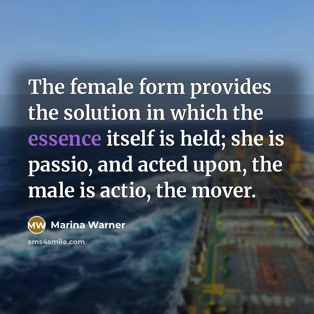 “The female form provides the solution in which the essence itself is held; she is passio, and acted upon, the male is actio, the mover.” quote by Marina Warner