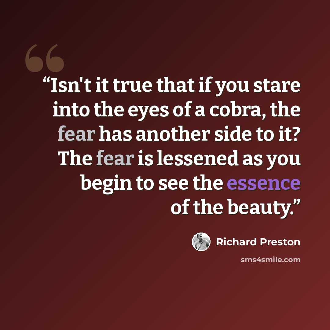 “Isn't it true that if you stare into the eyes of a cobra, the fear has another side to it? The fear is lessened as you begin to see the essence of the beauty.” quote by Richard Preston