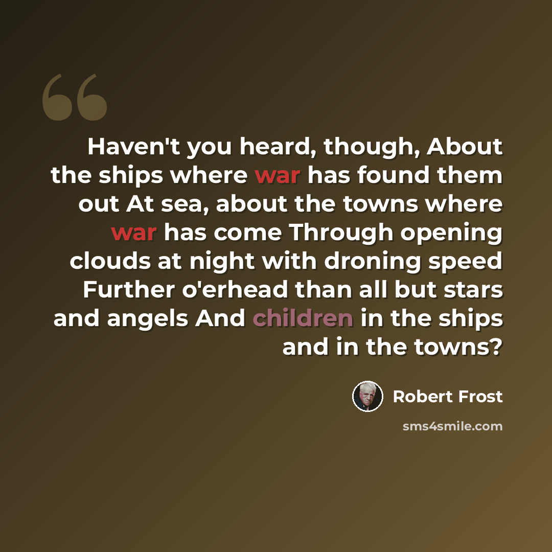 “Haven't you heard, though, About the ships where war has found them out At sea, about the towns where war has come Through opening clouds at night with droning speed Further o'erhead than all but stars and angels And children in the ships and in the towns?” quote by Robert Frost