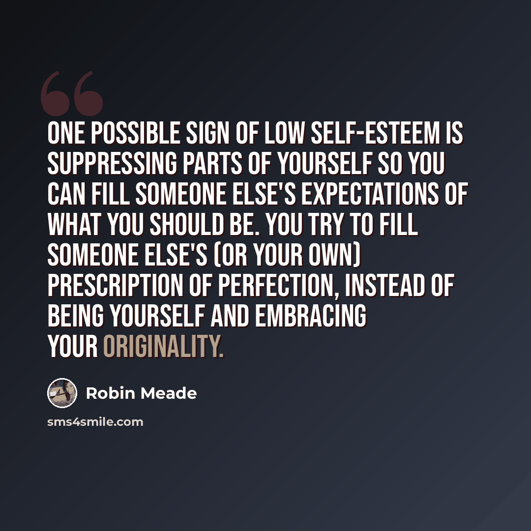 “One possible sign of low self-esteem is suppressing parts of yourself so you can fill someone else's expectations of what you should be. You try to fill someone else's (or your own) prescription of perfection, instead of being yourself and embracing your originality.” quote by Robin Meade