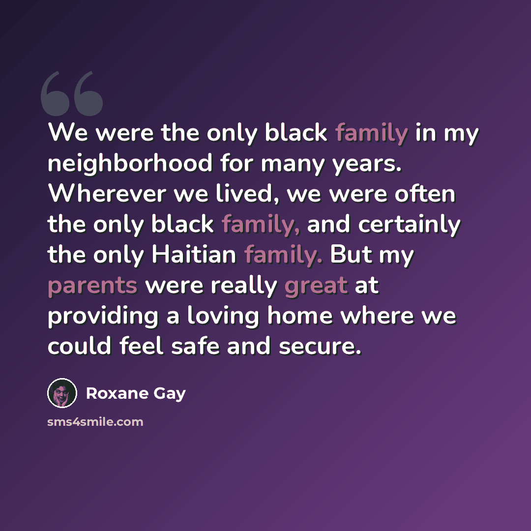 “We were the only black family in my neighborhood for many years. Wherever we lived, we were often the only black family, and certainly the only Haitian family. But my parents were really great at providing a loving home where we could feel safe and secure.” quote by Roxane Gay