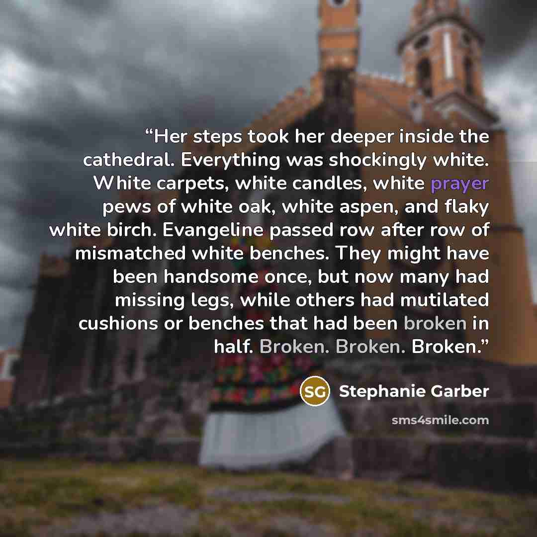 “Her steps took her deeper inside the cathedral. Everything was shockingly white. White carpets, white candles, white prayer pews of white oak, white aspen, and flaky white birch. Evangeline passed row after row of mismatched white benches. They might have been handsome once, but now many had…” quote by Stephanie Garber