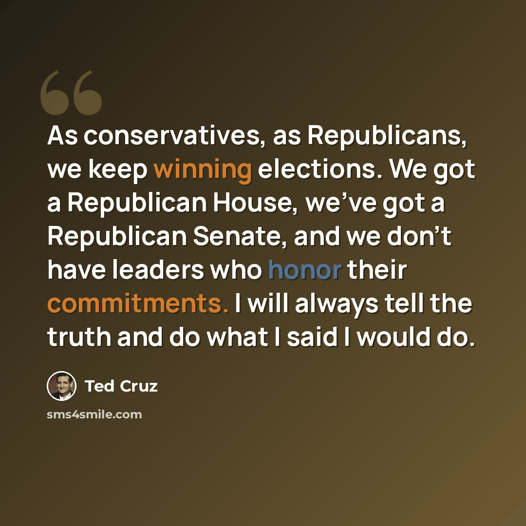 “As conservatives, as Republicans, we keep winning elections. We got a Republican House, we've got a Republican Senate, and we don't have leaders who honor their commitments. I will always tell the truth and do what I said I would do.” quote by Ted Cruz