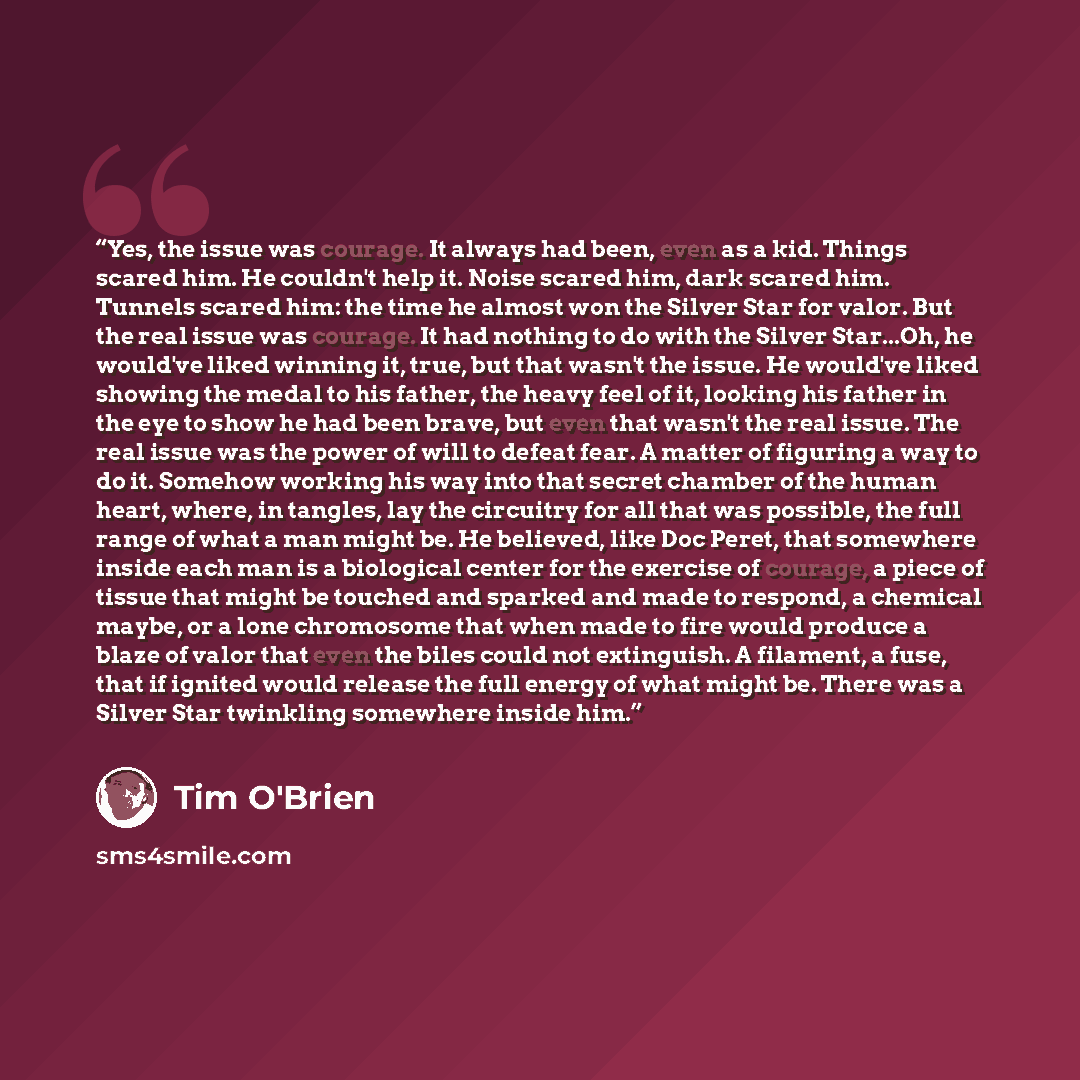 “Yes, the issue was courage. It always had been, even as a kid. Things scared him. He couldn't help it. Noise scared him, dark scared him. Tunnels scared him: the time he almost won the Silver Star for valor. But the real issue was courage. It had nothing to do with the Silver Star...Oh, he…” quote by Tim O'Brien