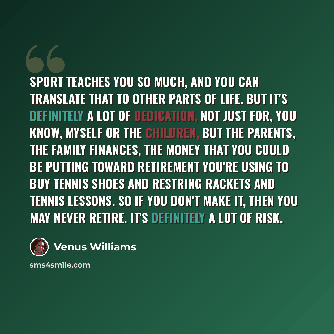 “Sport teaches you so much, and you can translate that to other parts of life. But it's definitely a lot of dedication, not just for, you know, myself or the children, but the parents, the family finances, the money that you could be putting toward retirement you're using to buy tennis shoes and…” quote by Venus Williams