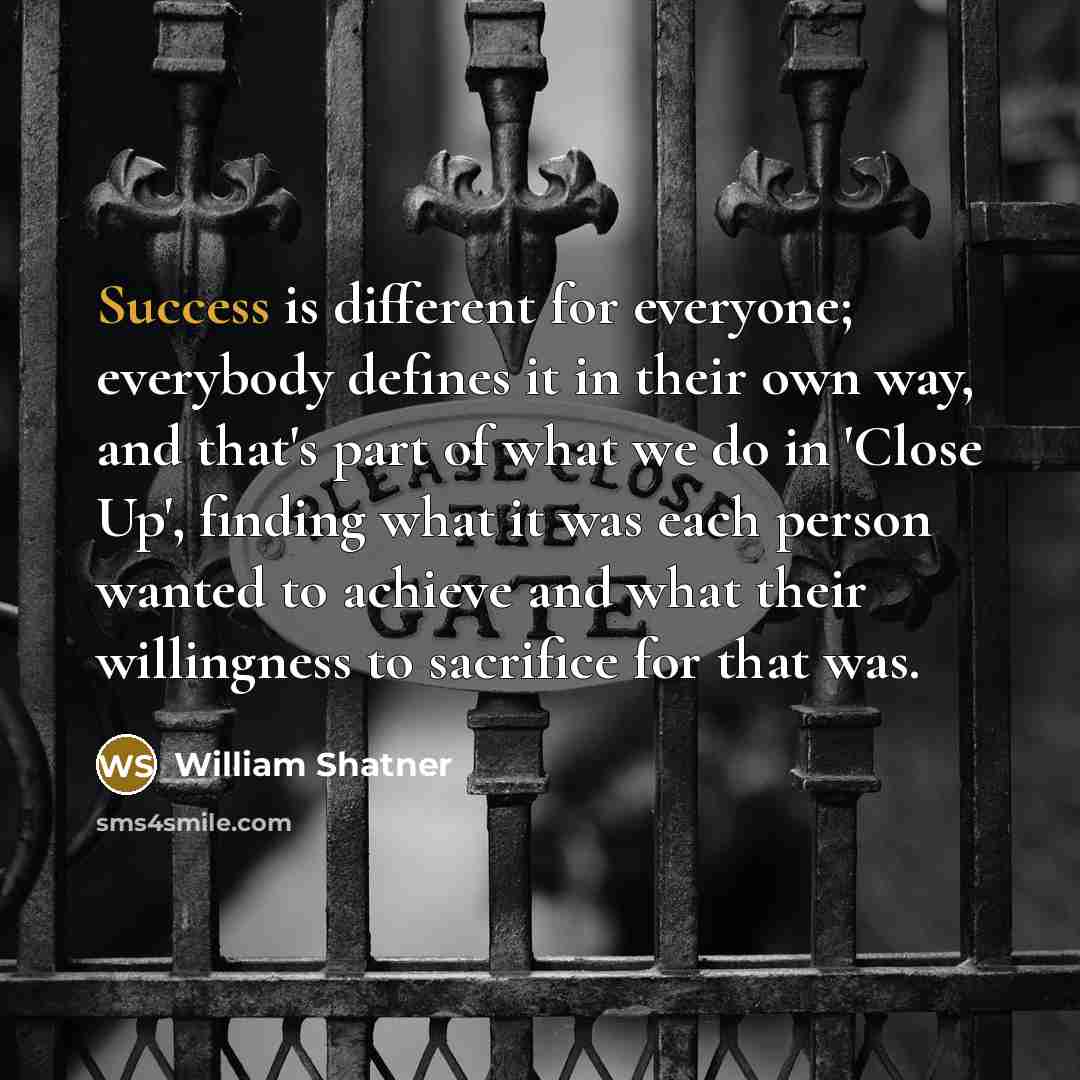 “Success is different for everyone; everybody defines it in their own way, and that's part of what we do in 'Close Up', finding what it was each person wanted to achieve and what their willingness to sacrifice for that was.” quote by William Shatner