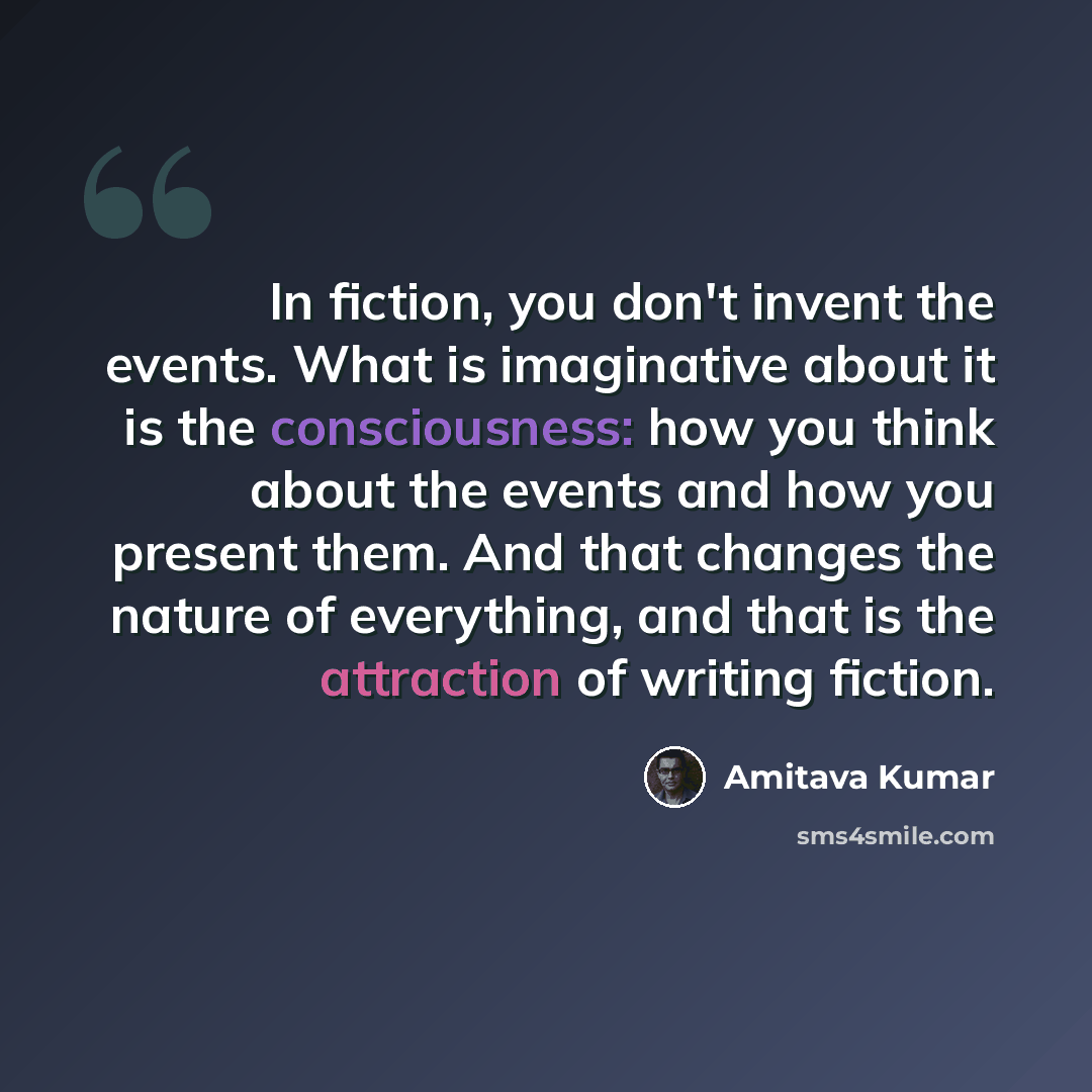 “In fiction, you don't invent the events. What is imaginative about it is the consciousness: how you think about the events and how you present them. And that changes the nature of everything, and that is the attraction of writing fiction.” quote by Amitava Kumar