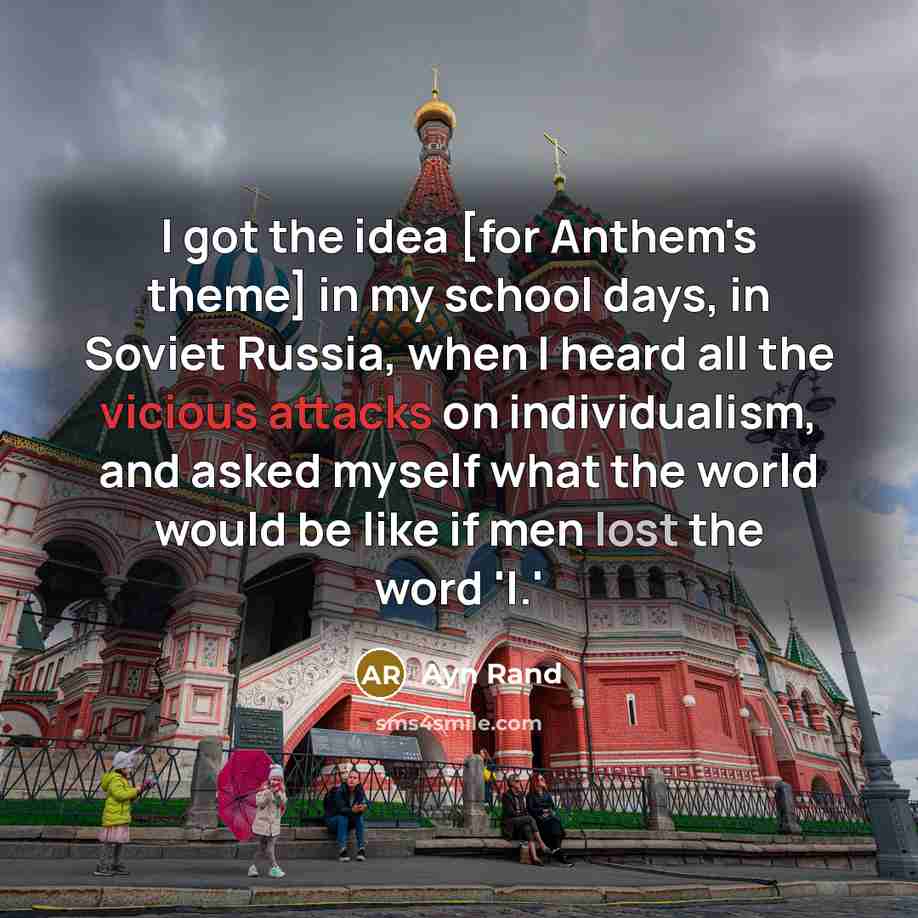 “I got the idea [for Anthem's theme] in my school days, in Soviet Russia, when I heard all the vicious attacks on individualism, and asked myself what the world would be like if men lost the word 'I.'” quote by Ayn Rand