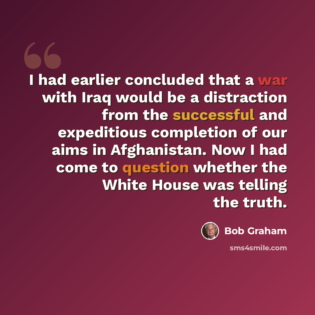 “I had earlier concluded that a war with Iraq would be a distraction from the successful and expeditious completion of our aims in Afghanistan. Now I had come to question whether the White House was telling the truth.” quote by Bob Graham