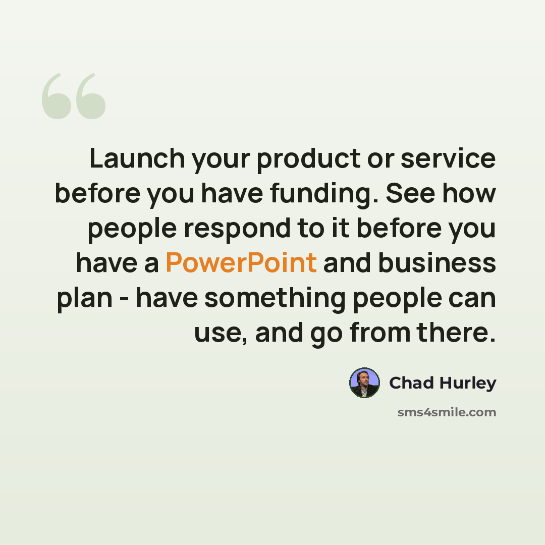 “Launch your product or service before you have funding. See how people respond to it before you have a PowerPoint and business plan - have something people can use, and go from there.” quote by Chad Hurley
