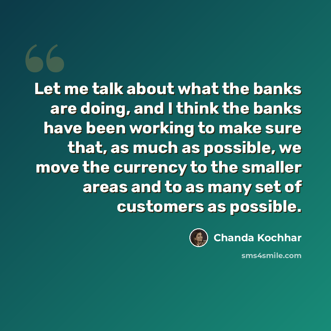 “Let me talk about what the banks are doing, and I think the banks have been working to make sure that, as much as possible, we move the currency to the smaller areas and to as many set of customers as possible.” quote by Chanda Kochhar