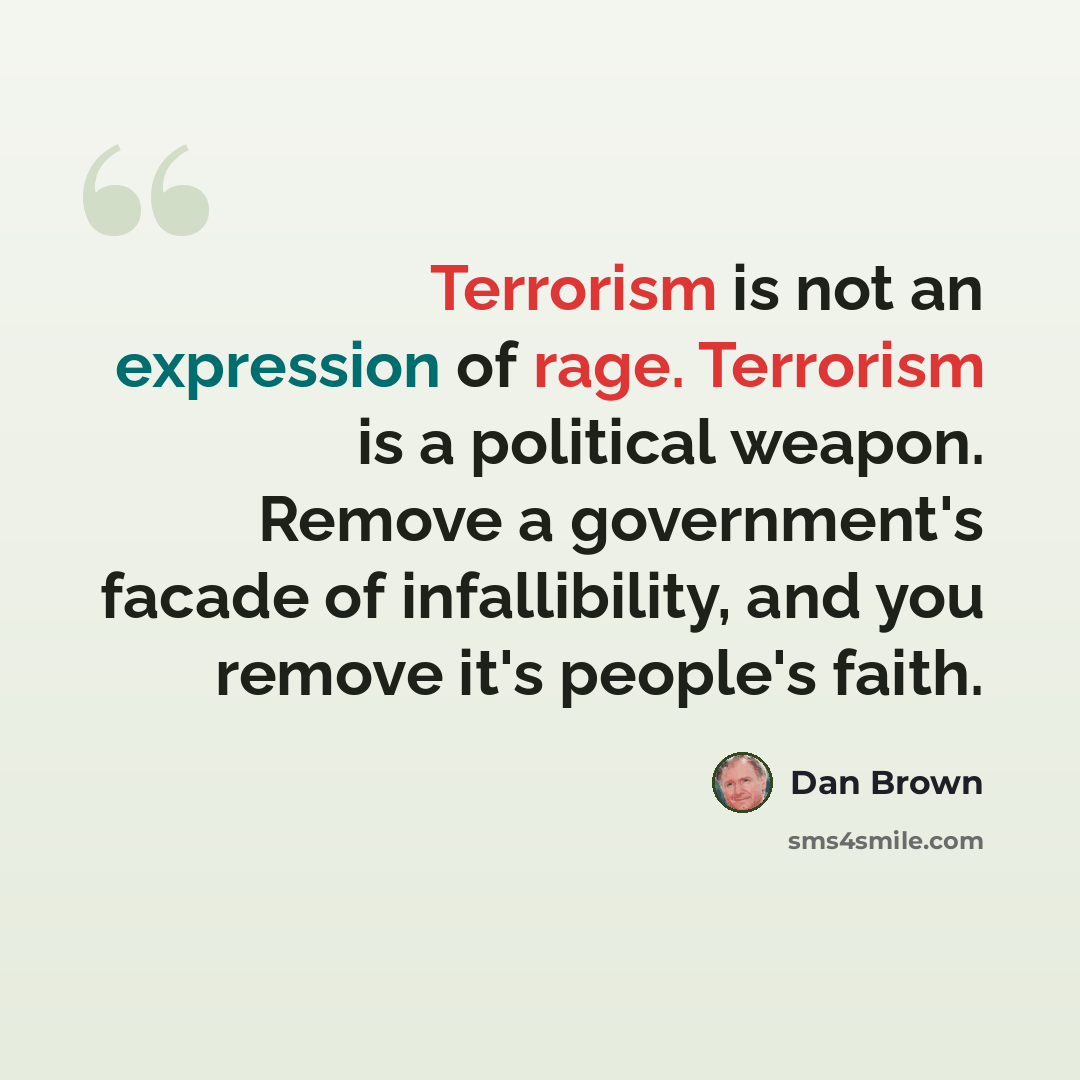“Terrorism is not an expression of rage. Terrorism is a political weapon. Remove a government's facade of infallibility, and you remove it's people's faith.” quote by Dan Brown