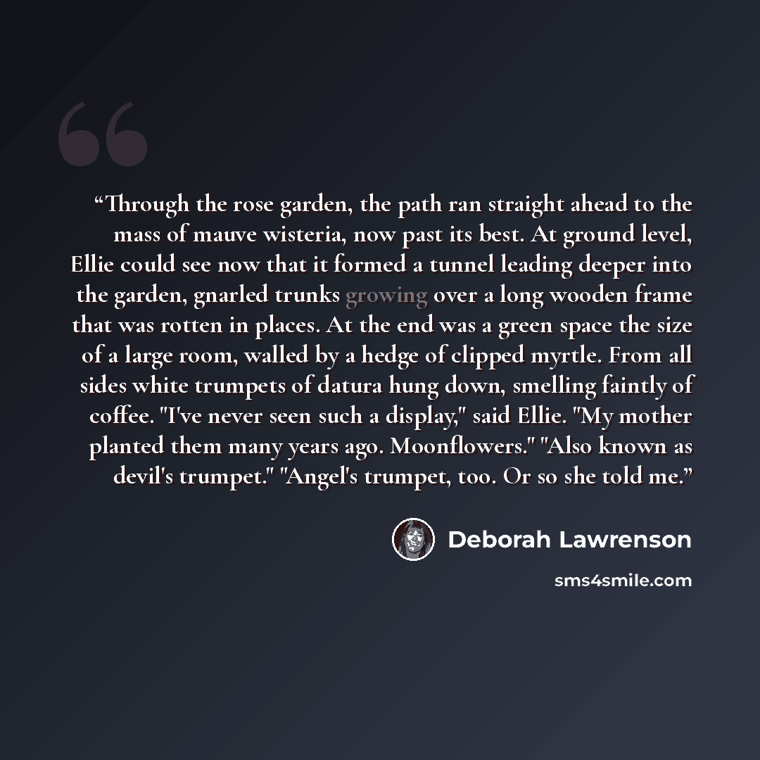 “Through the rose garden, the path ran straight ahead to the mass of mauve wisteria, now past its best. At ground level, Ellie could see now that it formed a tunnel leading deeper into the garden, gnarled trunks growing over a long wooden frame that was rotten in places. At the end was a green…” quote by Deborah Lawrenson