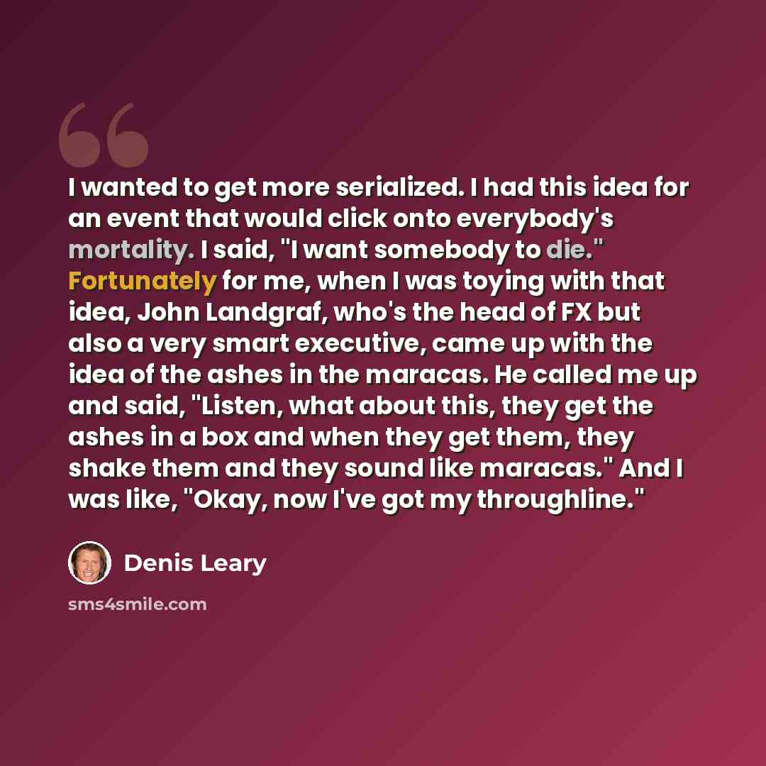 “I wanted to get more serialized. I had this idea for an event that would click onto everybody's mortality. I said, "I want somebody to die." Fortunately for me, when I was toying with that idea, John Landgraf, who's the head of FX but also a very smart executive, came up with the idea of the ashes…” quote by Denis Leary