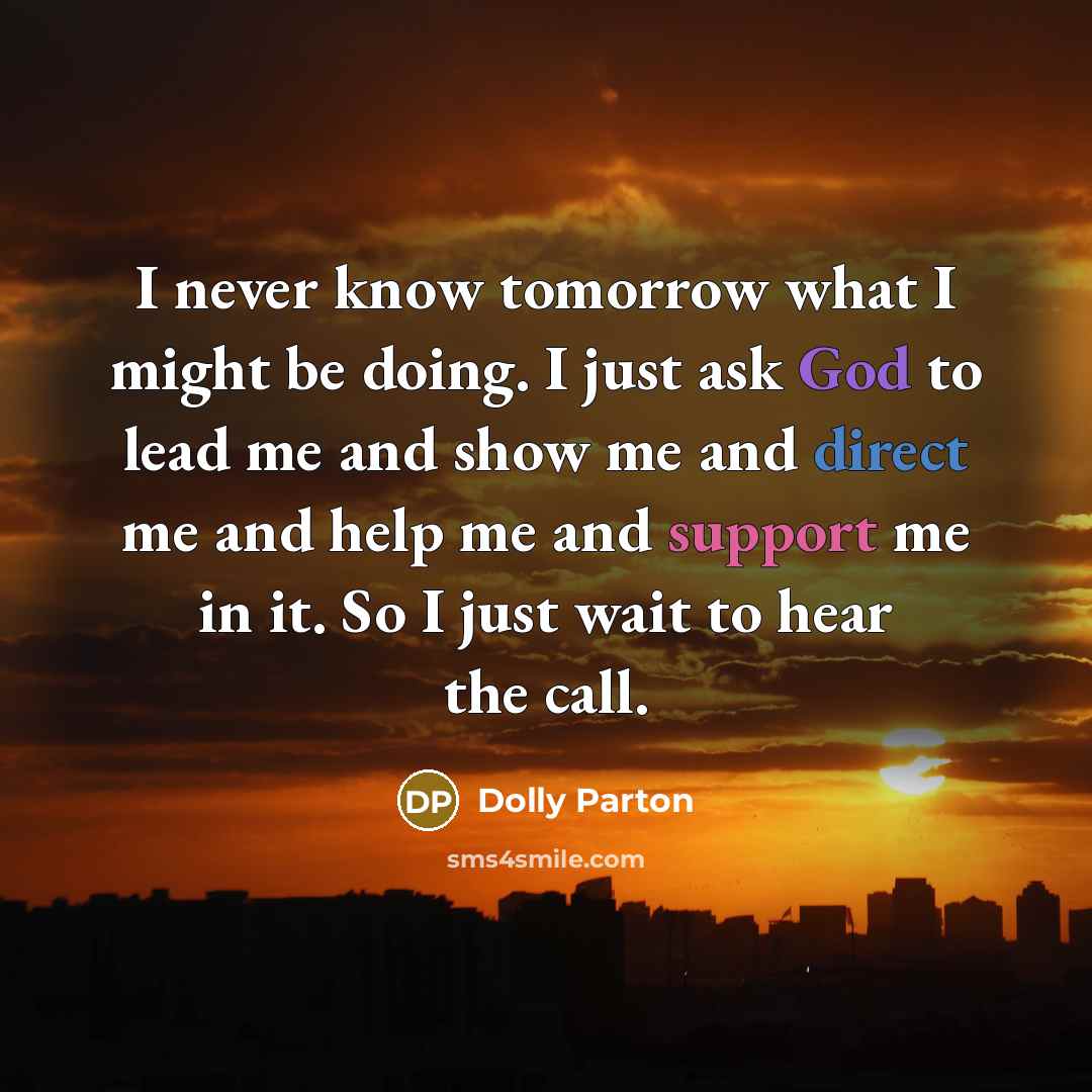“I never know tomorrow what I might be doing. I just ask God to lead me and show me and direct me and help me and support me in it. So I just wait to hear the call.” quote by Dolly Parton