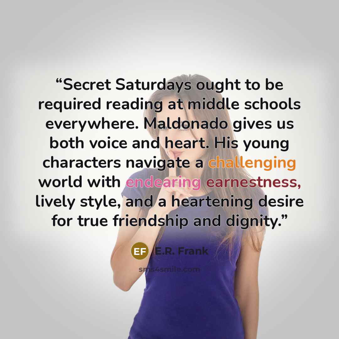 “Secret Saturdays ought to be required reading at middle schools everywhere. Maldonado gives us both voice and heart. His young characters navigate a challenging world with endearing earnestness, lively style, and a heartening desire for true friendship and dignity.” quote by E.R. Frank