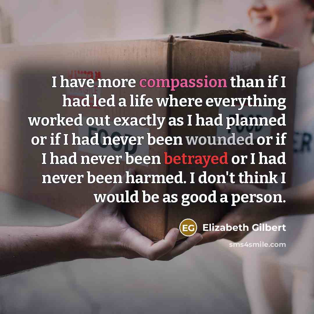 “I have more compassion than if I had led a life where everything worked out exactly as I had planned or if I had never been wounded or if I had never been betrayed or I had never been harmed. I don't think I would be as good a person.” quote by Elizabeth Gilbert