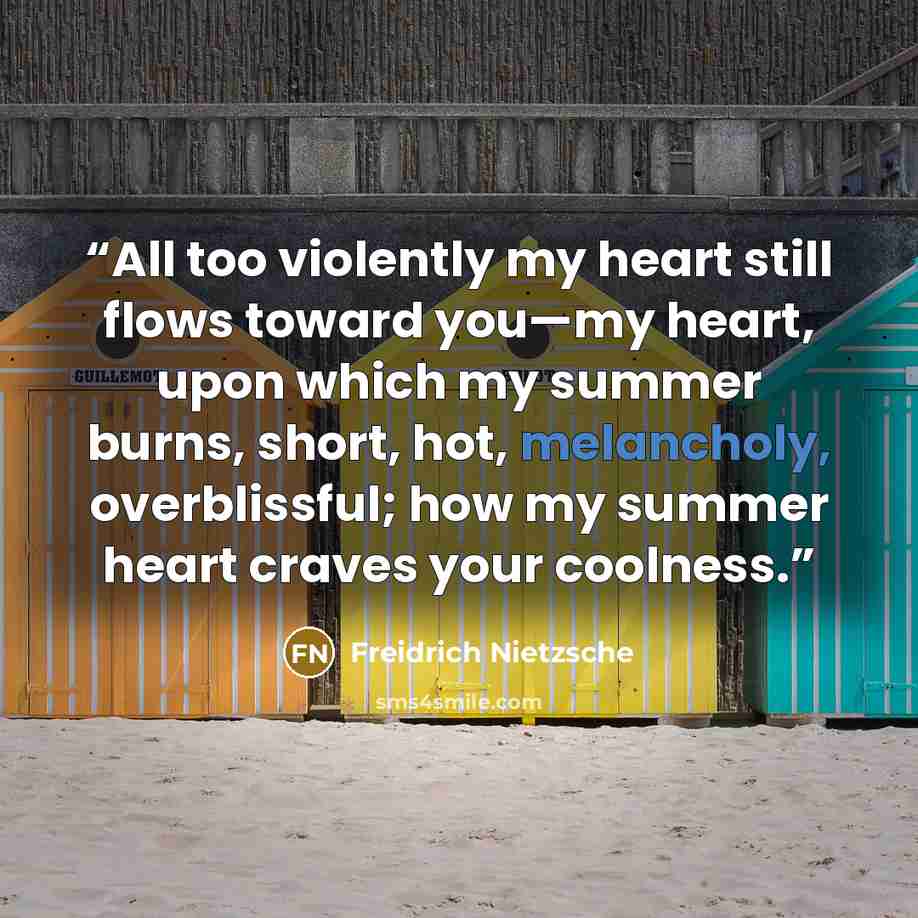“All too violently my heart still flows toward you—my heart, upon which my summer burns, short, hot, melancholy, overblissful; how my summer heart craves your coolness.” quote by Freidrich Nietzsche