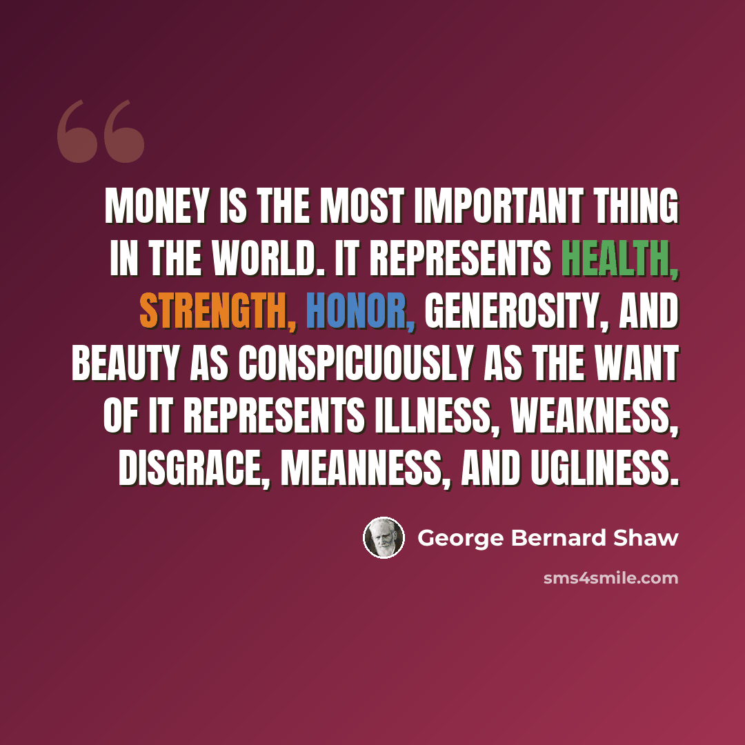 “Money is the most important thing in the world. It represents health, strength, honor, generosity, and beauty as conspicuously as the want of it represents illness, weakness, disgrace, meanness, and ugliness.” quote by George Bernard Shaw