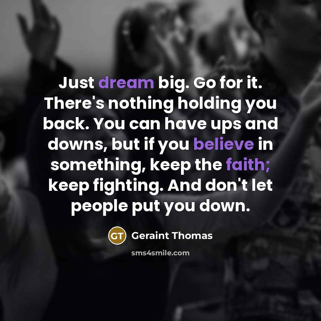 “Just dream big. Go for it. There's nothing holding you back. You can have ups and downs, but if you believe in something, keep the faith; keep fighting. And don't let people put you down.” quote by Geraint Thomas
