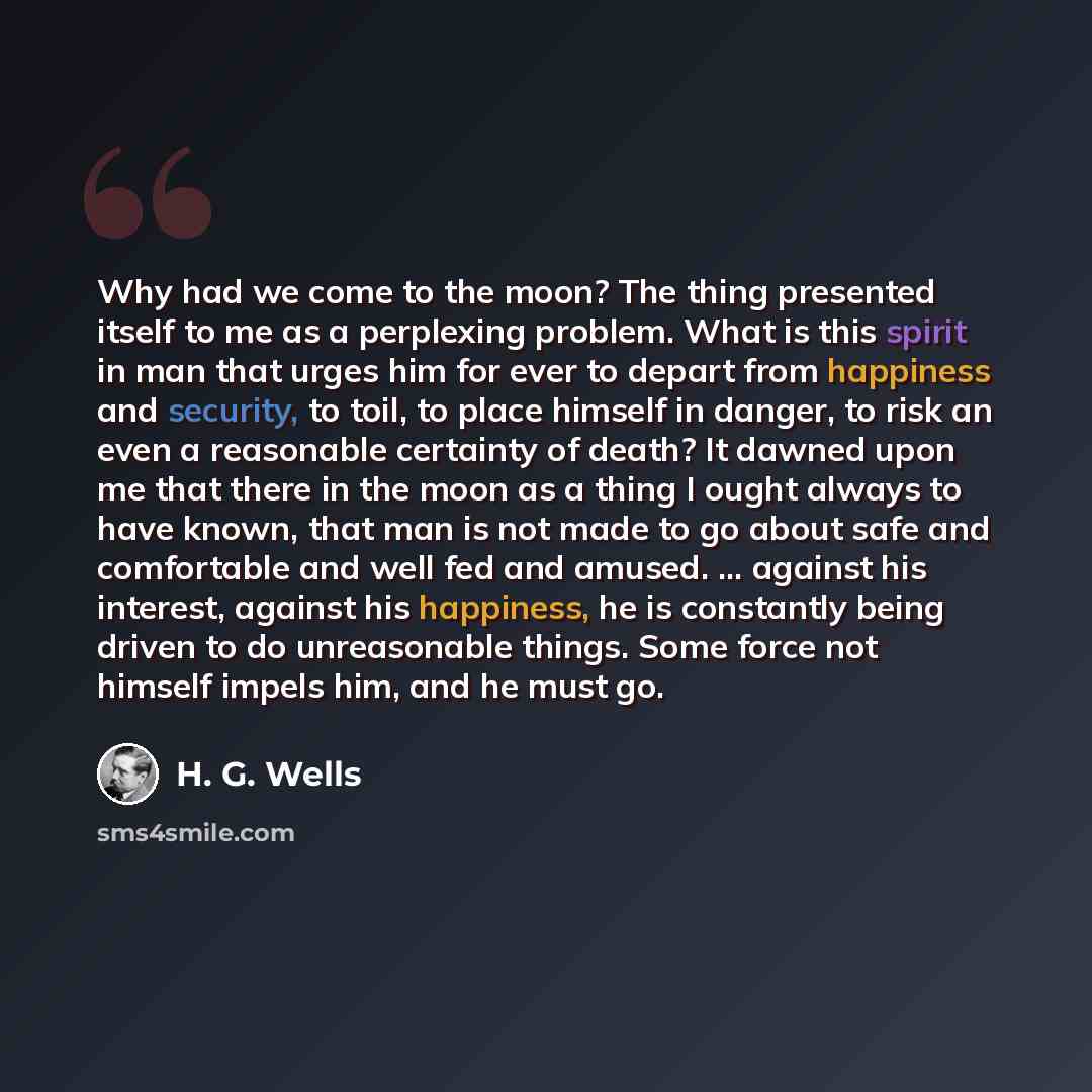 “Why had we come to the moon? The thing presented itself to me as a perplexing problem. What is this spirit in man that urges him for ever to depart from happiness and security, to toil, to place himself in danger, to risk an even a reasonable certainty of death? It dawned upon me that there in the…” quote by H. G. Wells