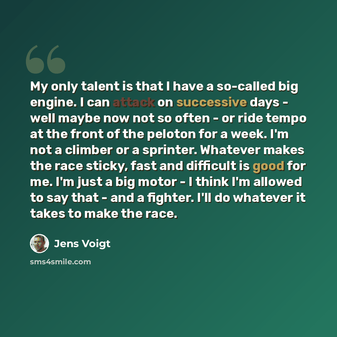 “My only talent is that I have a so-called big engine. I can attack on successive days - well maybe now not so often - or ride tempo at the front of the peloton for a week. I'm not a climber or a sprinter. Whatever makes the race sticky, fast and difficult is good for me. I'm just a big motor - I…” quote by Jens Voigt