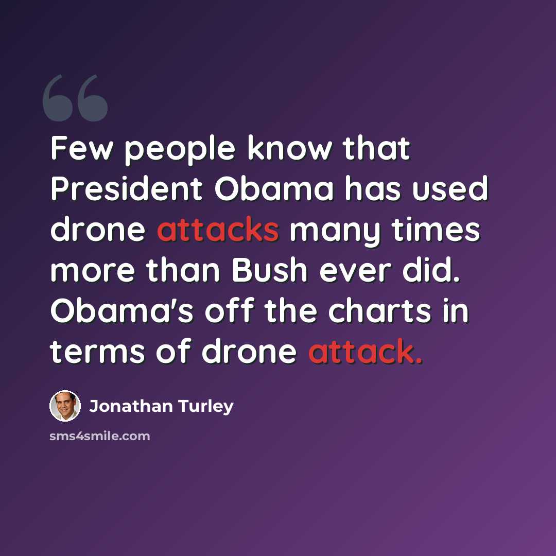 “Few people know that President Obama has used drone attacks many times more than Bush ever did. Obama's off the charts in terms of drone attack.” quote by Jonathan Turley