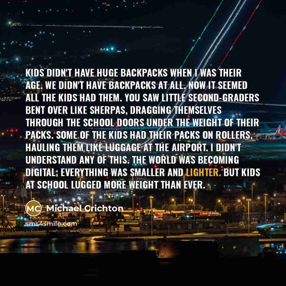 “Kids didn't have huge backpacks when I was their age. We didn't have backpacks at all. Now it seemed all the kids had them. You saw little second-graders bent over like sherpas, dragging themselves through the school doors under the weight of their packs. Some of the kids had their packs on…” quote by Michael Crichton