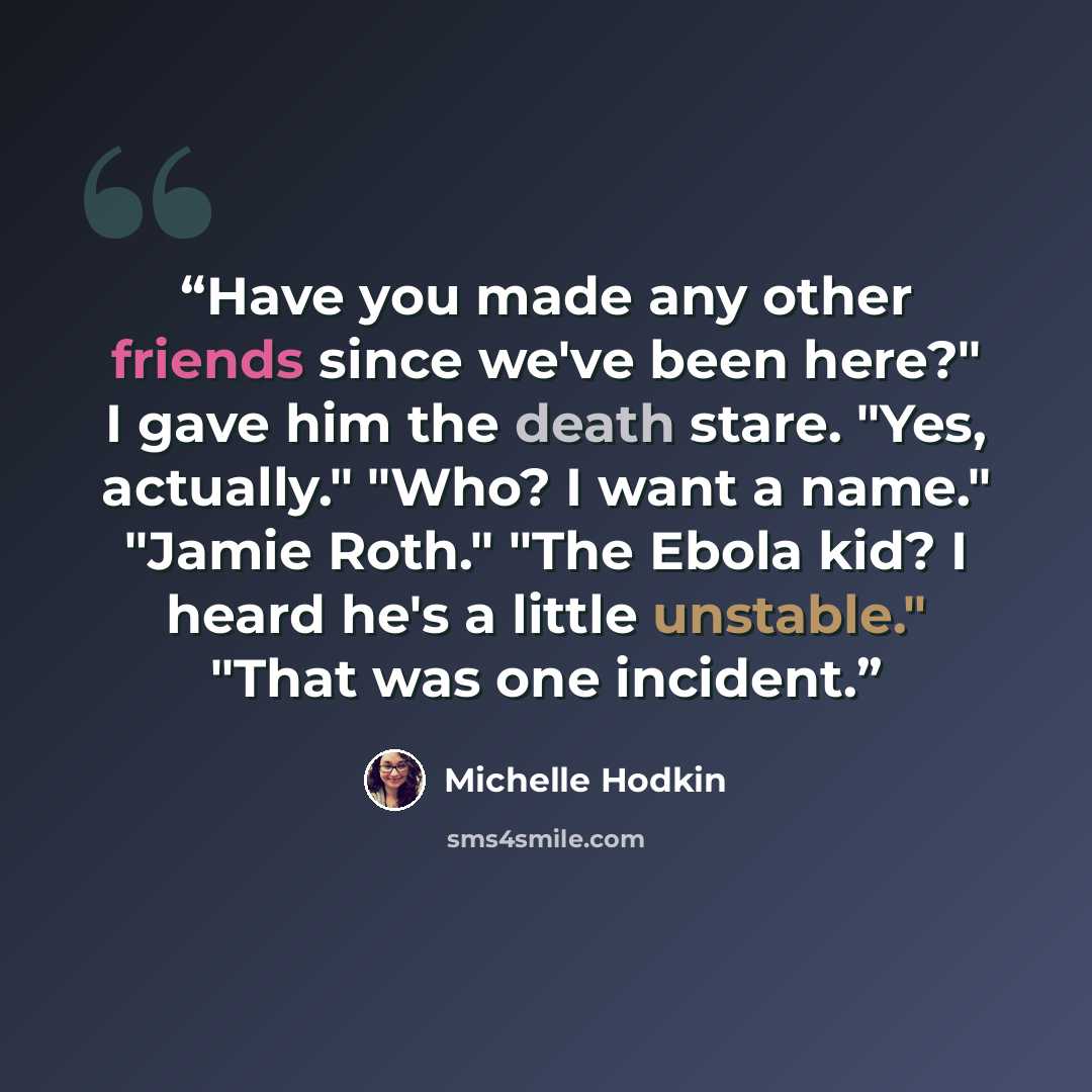 “Have you made any other friends since we've been here?" I gave him the death stare. "Yes, actually." "Who? I want a name." "Jamie Roth." "The Ebola kid? I heard he's a little unstable." "That was one incident.” quote by Michelle Hodkin