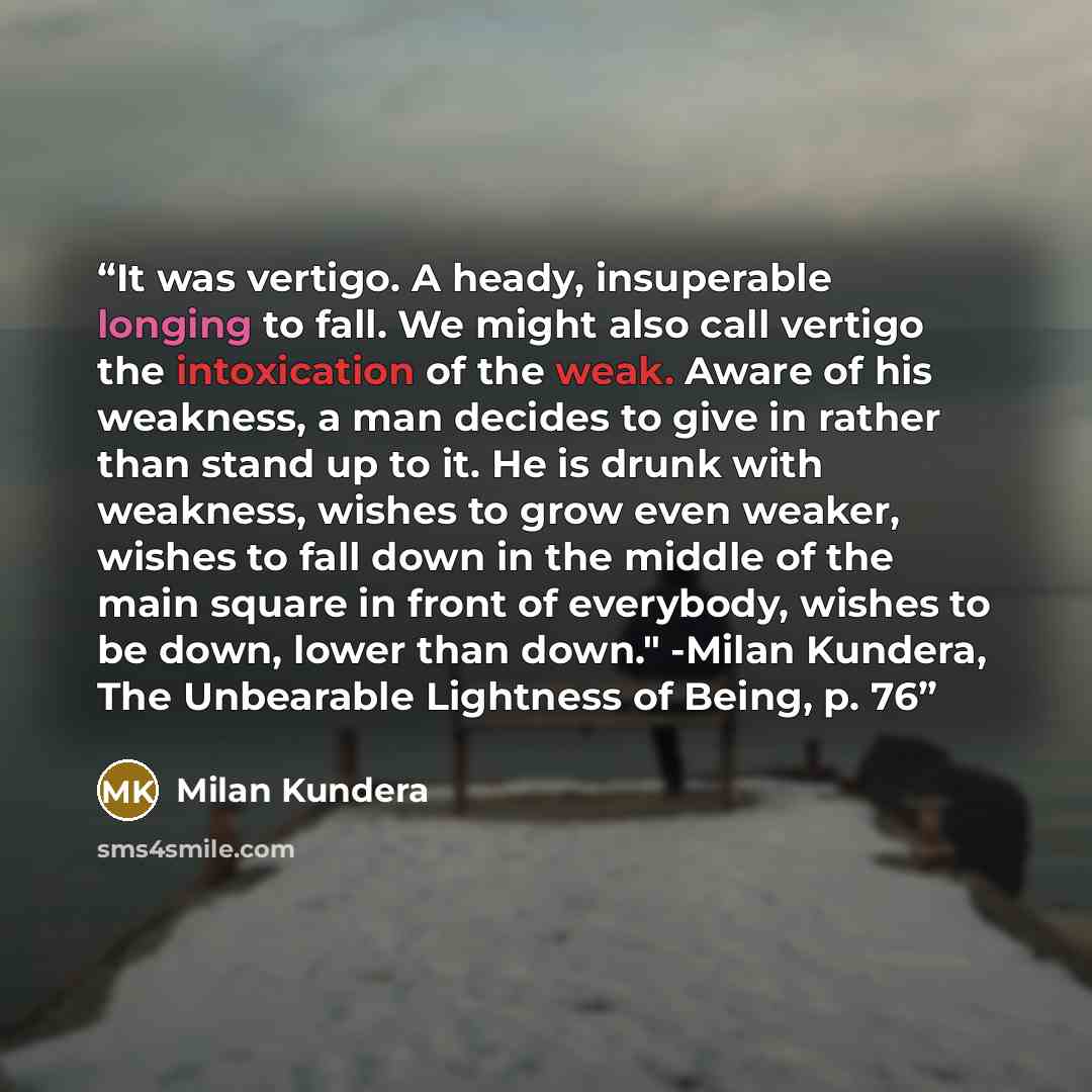 “It was vertigo. A heady, insuperable longing to fall. We might also call vertigo the intoxication of the weak. Aware of his weakness, a man decides to give in rather than stand up to it. He is drunk with weakness, wishes to grow even weaker, wishes to fall down in the middle of the main square in…” quote by Milan Kundera