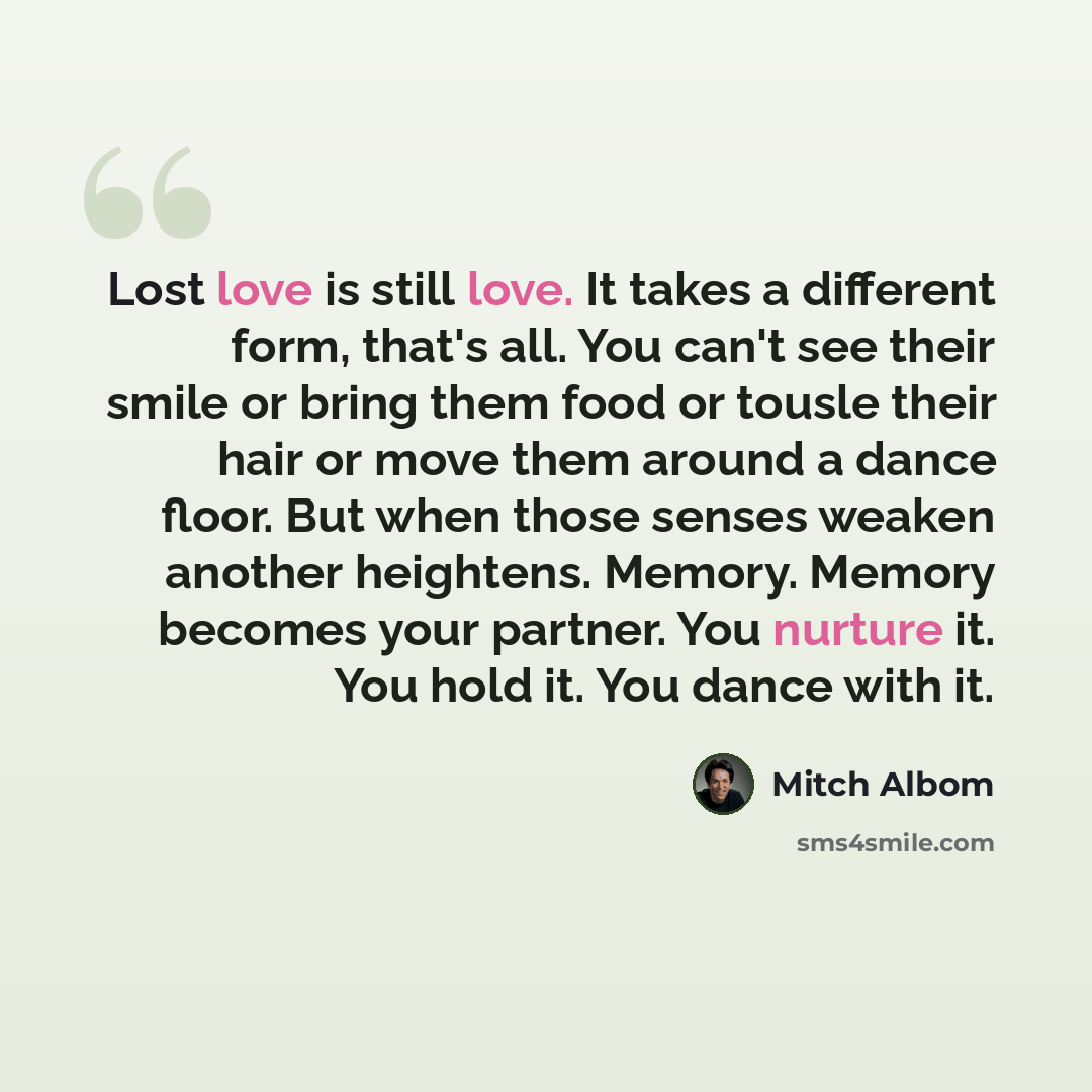“Lost love is still love. It takes a different form, that's all. You can't see their smile or bring them food or tousle their hair or move them around a dance floor. But when those senses weaken another heightens. Memory. Memory becomes your partner. You nurture it. You hold it. You dance with it.” quote by Mitch Albom