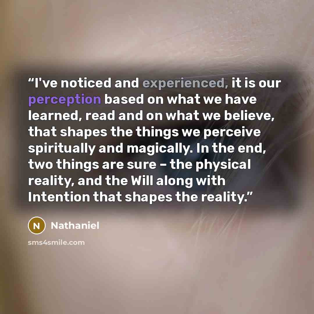 “I've noticed and experienced, it is our perception based on what we have learned, read and on what we believe, that shapes the things we perceive spiritually and magically. In the end, two things are sure – the physical reality, and the Will along with Intention that shapes the reality.” quote by Nathaniel