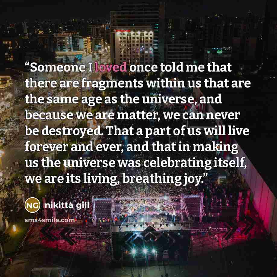 “Someone I loved once told me that there are fragments within us that are the same age as the universe, and because we are matter, we can never be destroyed. That a part of us will live forever and ever, and that in making us the universe was celebrating itself, we are its living, breathing joy.” quote by nikitta gill