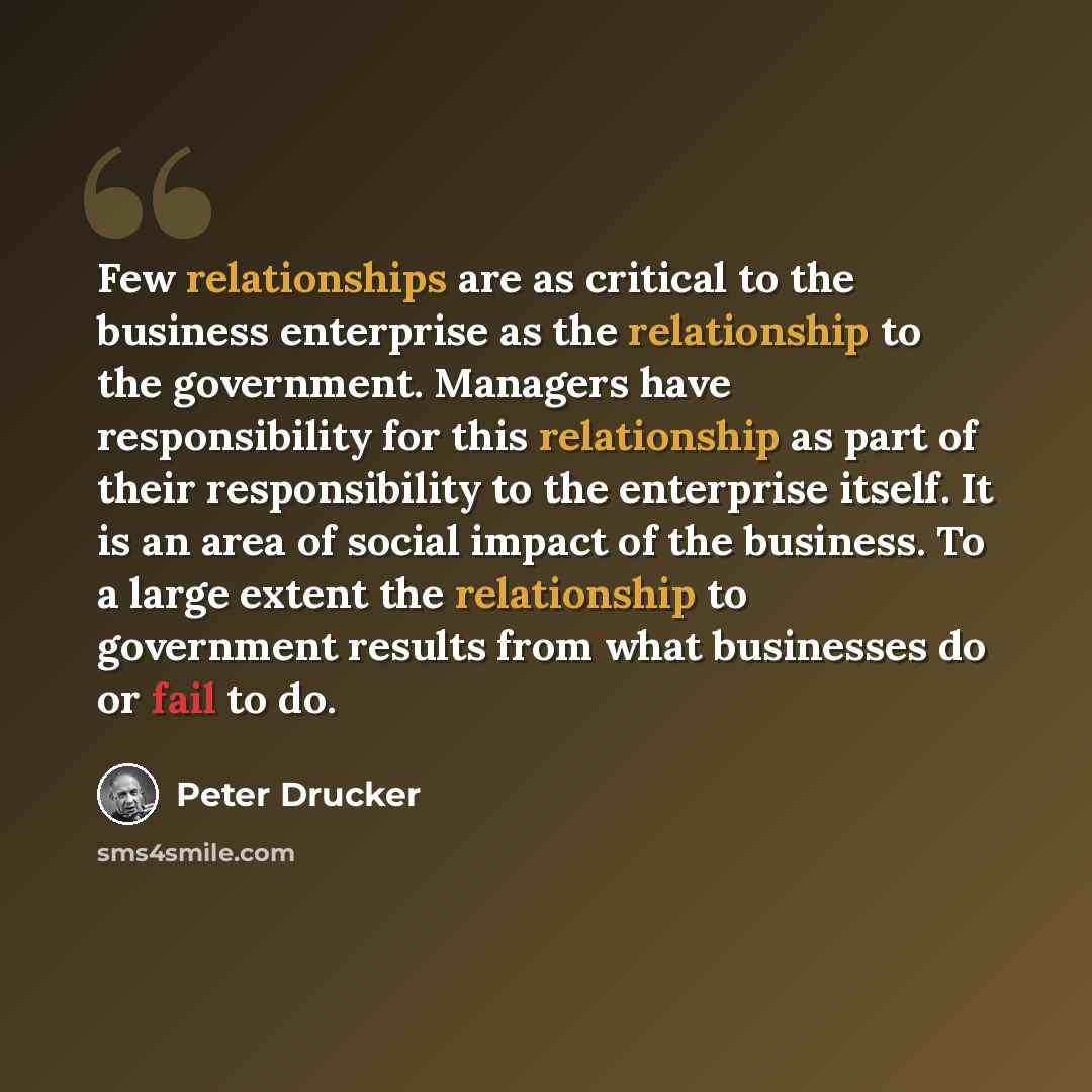 “Few relationships are as critical to the business enterprise as the relationship to the government. Managers have responsibility for this relationship as part of their responsibility to the enterprise itself. It is an area of social impact of the business. To a large extent the relationship to…” quote by Peter Drucker