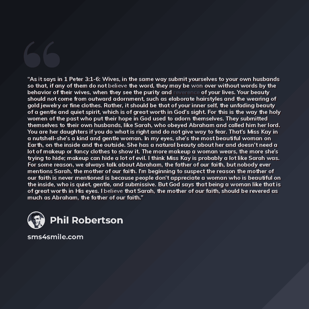 “As it says in 1 Peter 3:1-6: Wives, in the same way submit yourselves to your own husbands so that, if any of them do not believe the word, they may be won over without words by the behavior of their wives, when they see the purity and reverence of your lives. Your beauty should not come from…” quote by Phil Robertson