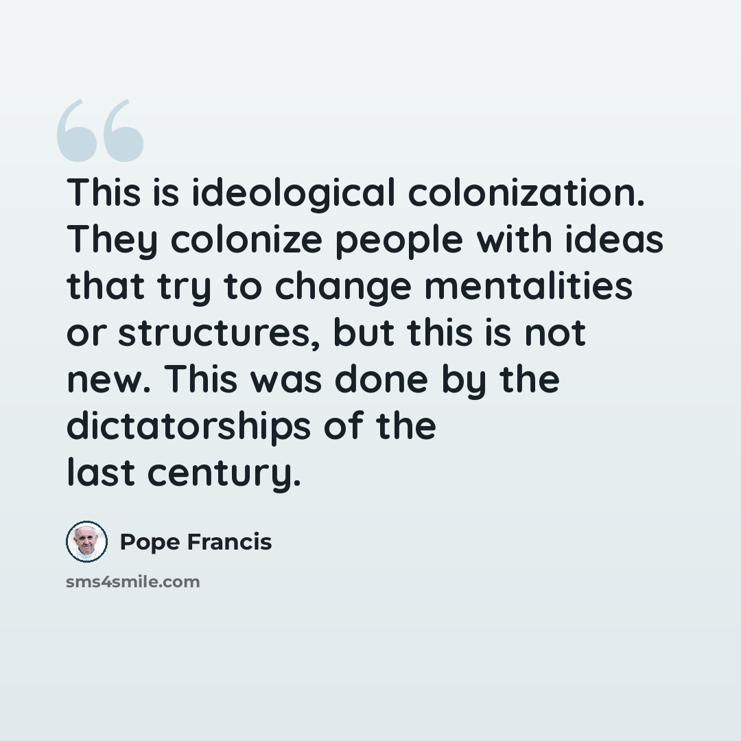 “This is ideological colonization. They colonize people with ideas that try to change mentalities or structures, but this is not new. This was done by the dictatorships of the last century.” quote by Pope Francis