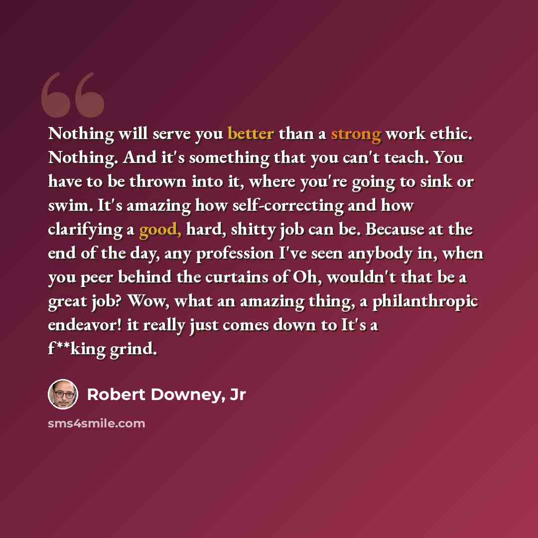 “Nothing will serve you better than a strong work ethic. Nothing. And it's something that you can't teach. You have to be thrown into it, where you're going to sink or swim. It's amazing how self-correcting and how clarifying a good, hard, shitty job can be. Because at the end of the day, any…” quote by Robert Downey, Jr
