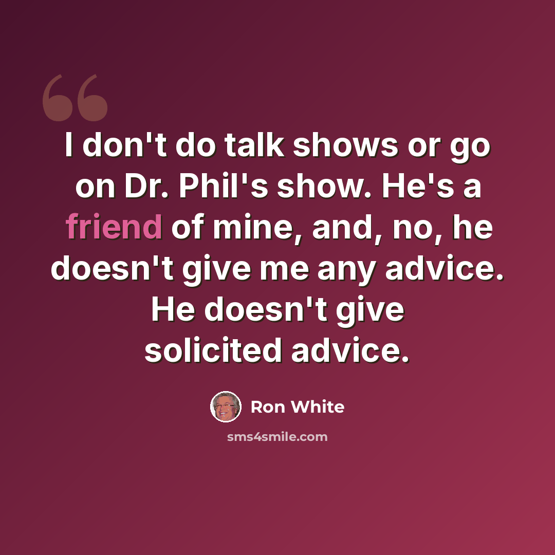 “I don't do talk shows or go on Dr. Phil's show. He's a friend of mine, and, no, he doesn't give me any advice. He doesn't give solicited advice.” quote by Ron White