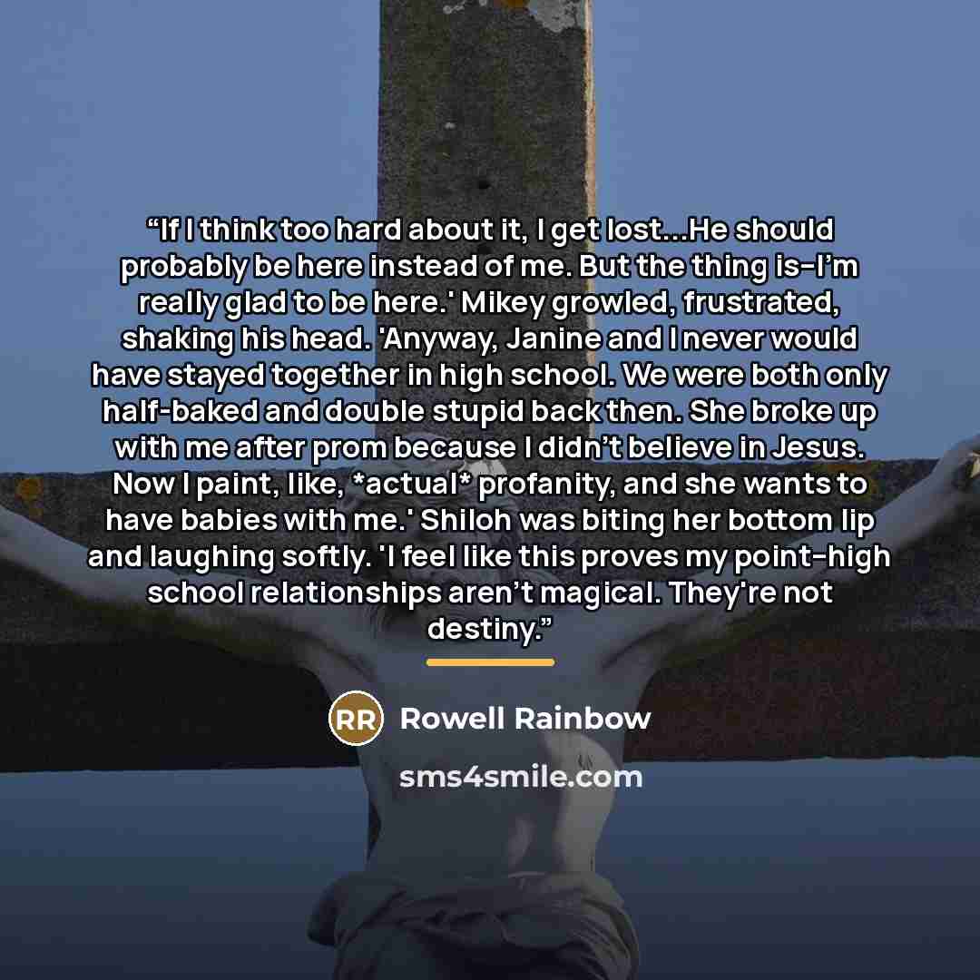 “If I think too hard about it, I get lost...He should probably be here instead of me. But the thing is--I'm really glad to be here.' Mikey growled, frustrated, shaking his head. 'Anyway, Janine and I never would have stayed together in high school. We were both only half-baked and double stupid…” quote by ROWELL RAINBOW