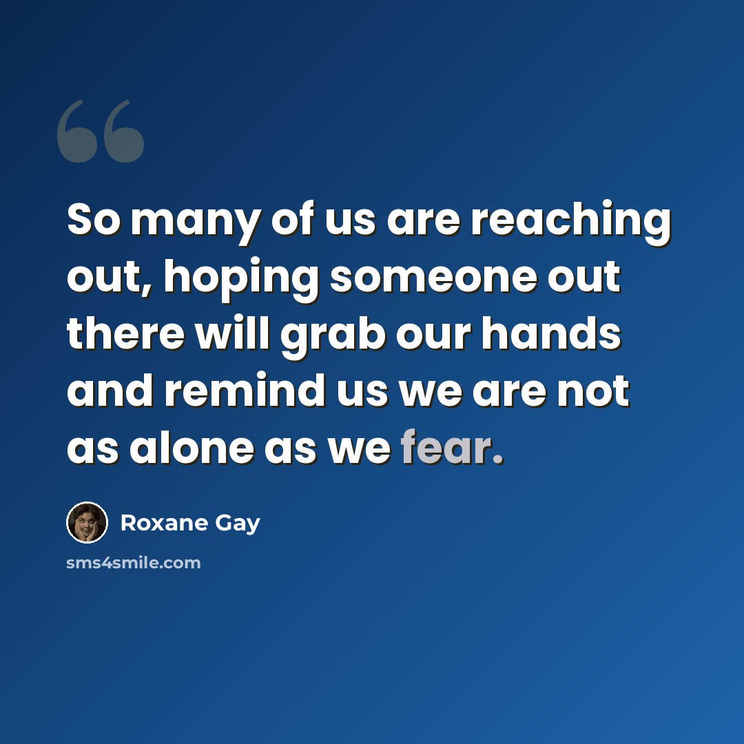“So many of us are reaching out, hoping someone out there will grab our hands and remind us we are not as alone as we fear.” quote by Roxane Gay