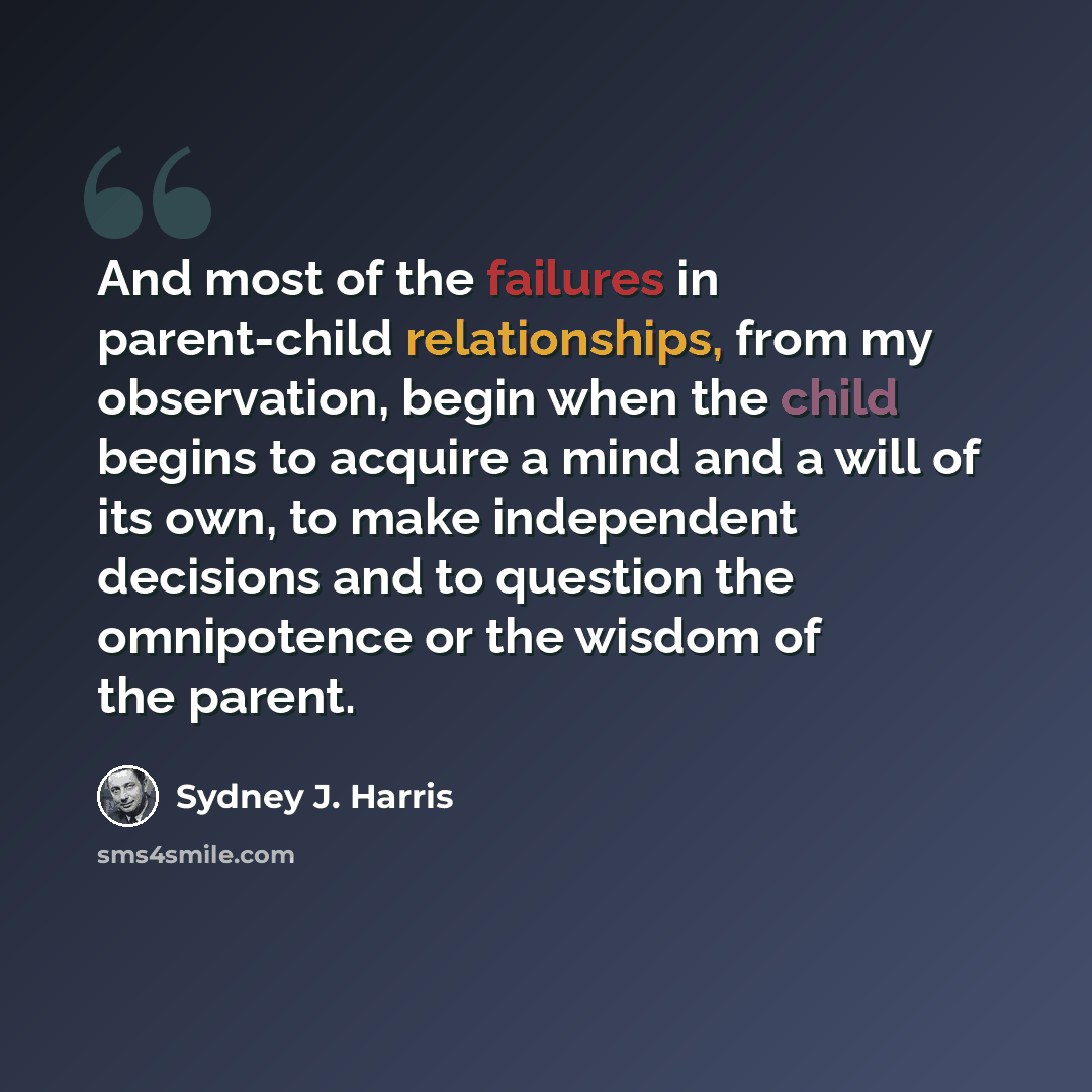“And most of the failures in parent-child relationships, from my observation, begin when the child begins to acquire a mind and a will of its own, to make independent decisions and to question the omnipotence or the wisdom of the parent.” quote by Sydney J. Harris