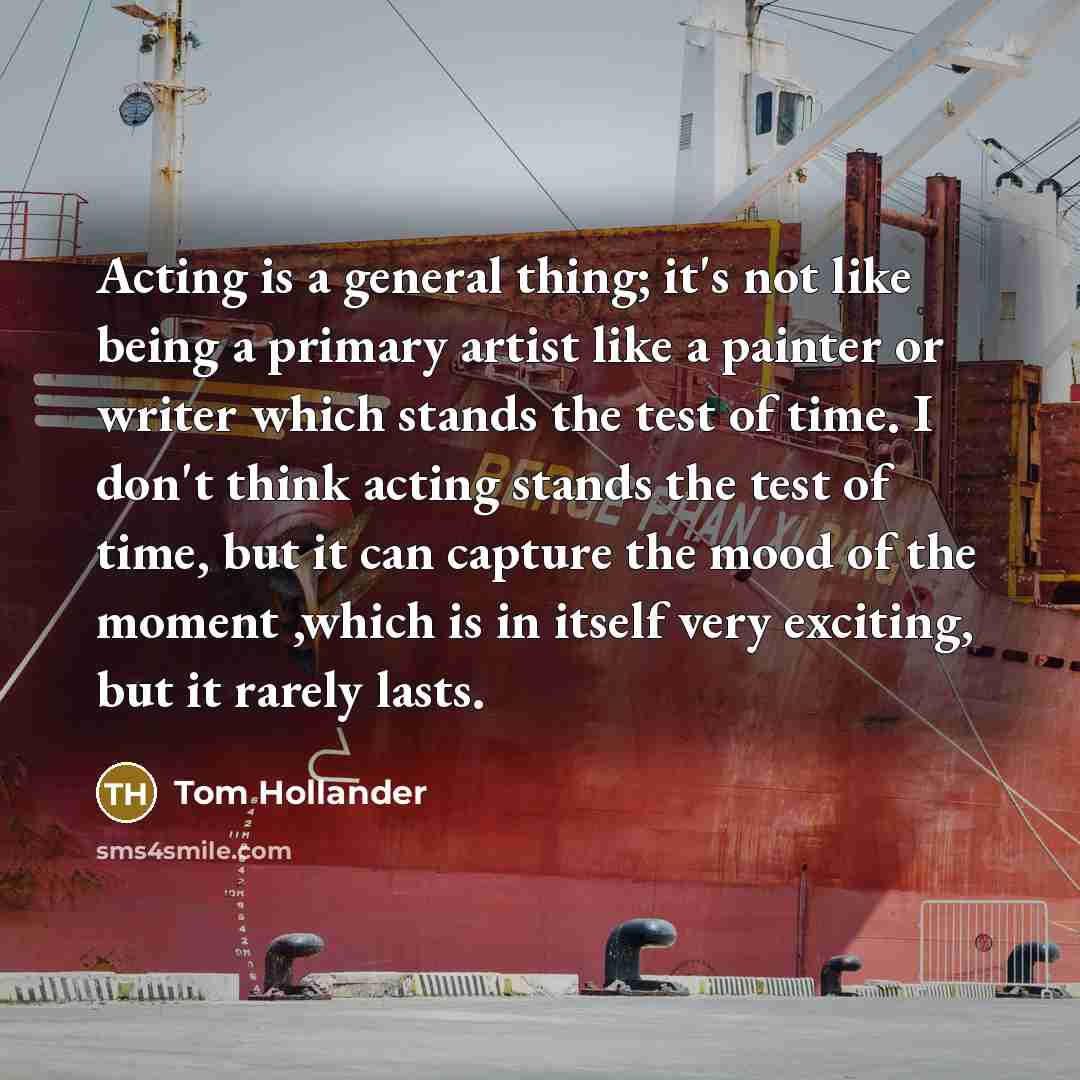 “Acting is a general thing; it's not like being a primary artist like a painter or writer which stands the test of time. I don't think acting stands the test of time, but it can capture the mood of the moment ,which is in itself very exciting, but it rarely lasts.” quote by Tom Hollander