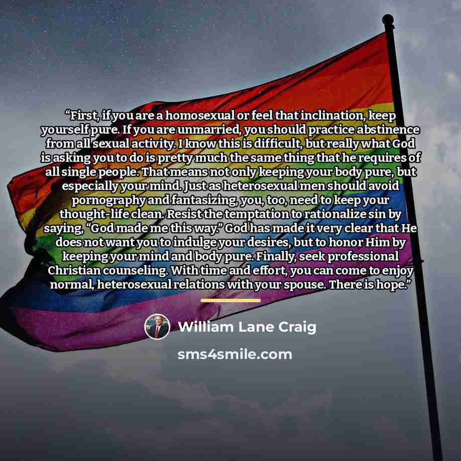 “First, if you are a homosexual or feel that inclination, keep yourself pure. If you are unmarried, you should practice abstinence from all sexual activity. I know this is difficult, but really what God is asking you to do is pretty much the same thing that he requires of all single people. That…” quote by William Lane Craig