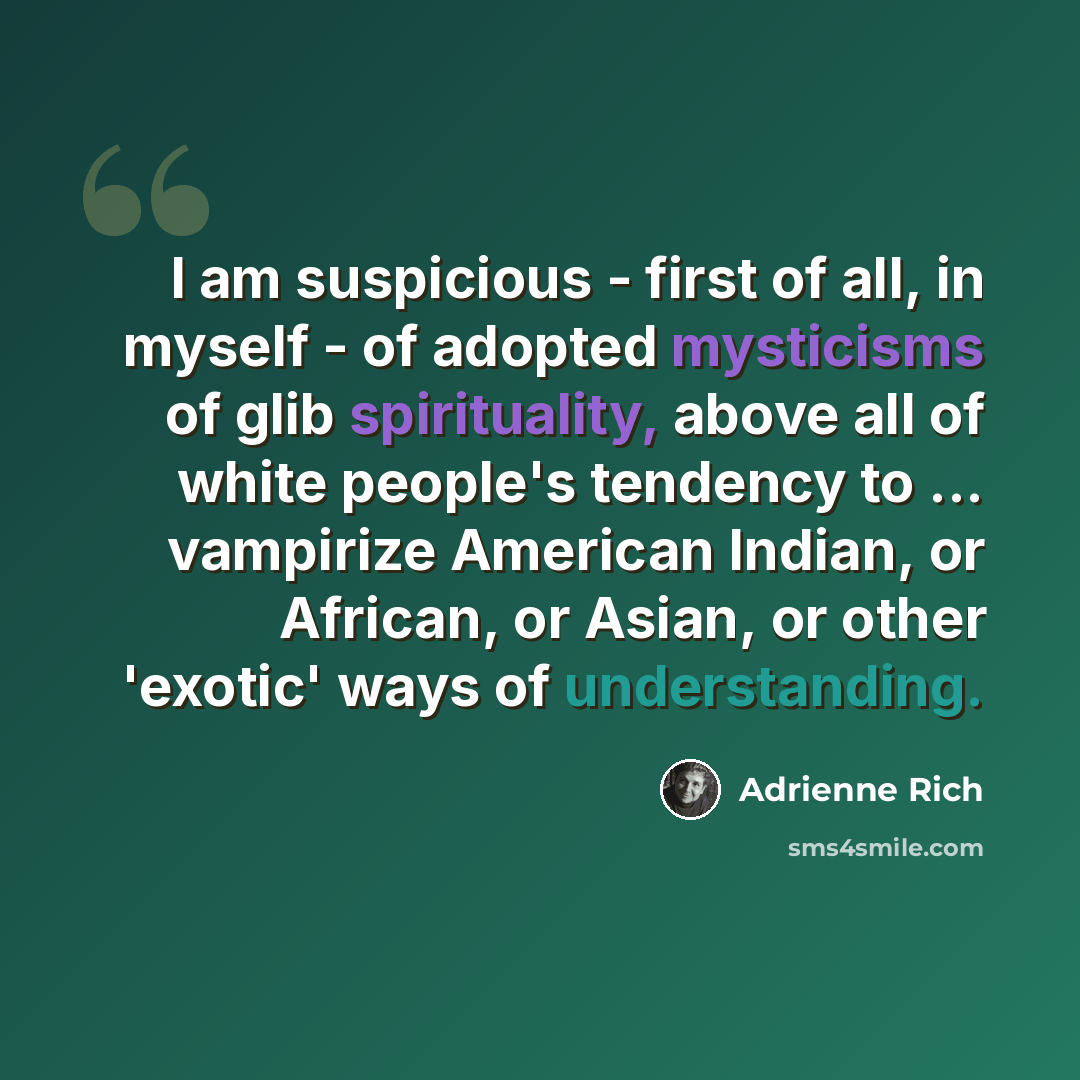 “I am suspicious - first of all, in myself - of adopted mysticisms of glib spirituality, above all of white people's tendency to ... vampirize American Indian, or African, or Asian, or other 'exotic' ways of understanding.” quote by Adrienne Rich