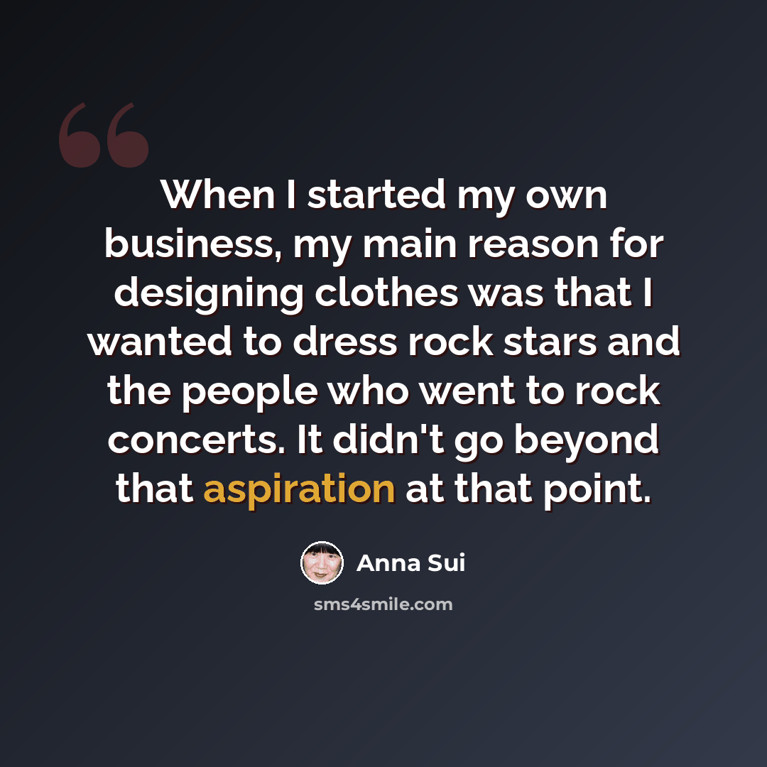 “When I started my own business, my main reason for designing clothes was that I wanted to dress rock stars and the people who went to rock concerts. It didn't go beyond that aspiration at that point.” quote by Anna Sui