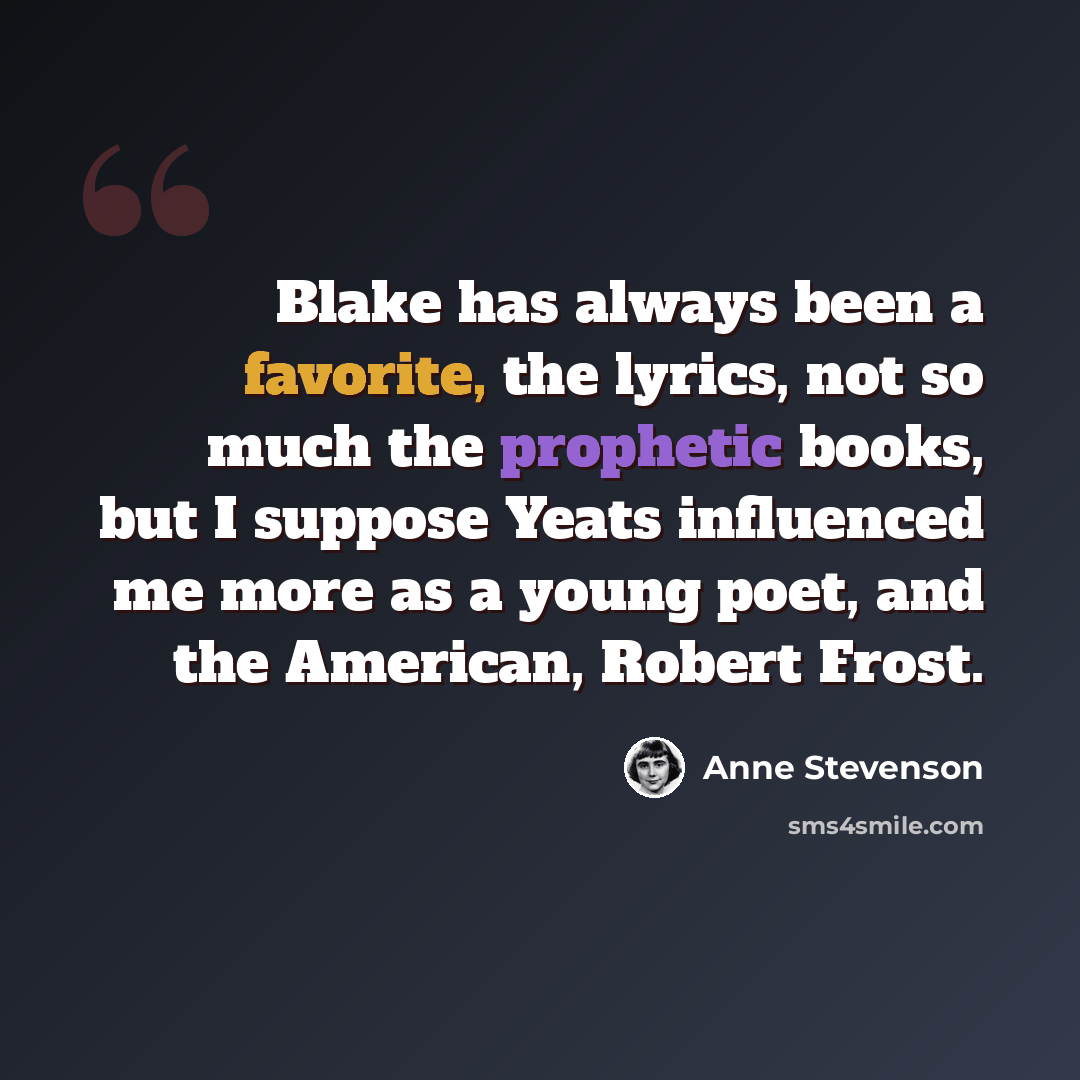 “Blake has always been a favorite, the lyrics, not so much the prophetic books, but I suppose Yeats influenced me more as a young poet, and the American, Robert Frost.” quote by Anne Stevenson