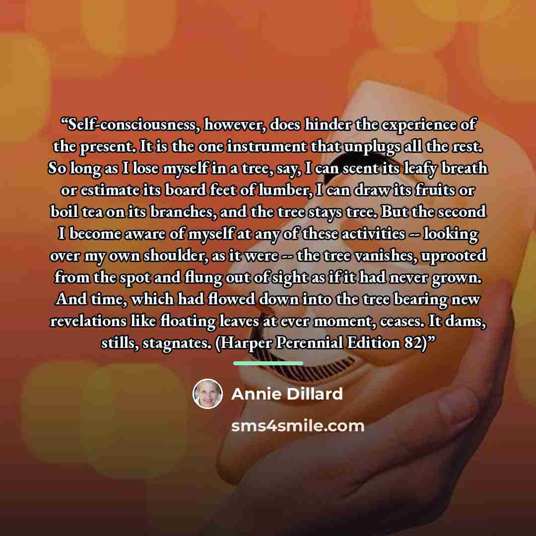 “Self-consciousness, however, does hinder the experience of the present. It is the one instrument that unplugs all the rest. So long as I lose myself in a tree, say, I can scent its leafy breath or estimate its board feet of lumber, I can draw its fruits or boil tea on its branches, and the tree…” quote by Annie Dillard