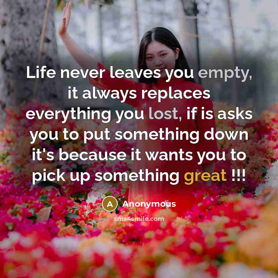 “Life never leaves you empty, it always replaces everything you lost, if is asks you to put something down it's because it wants you to pick up something great !!!” quote by Anonymous