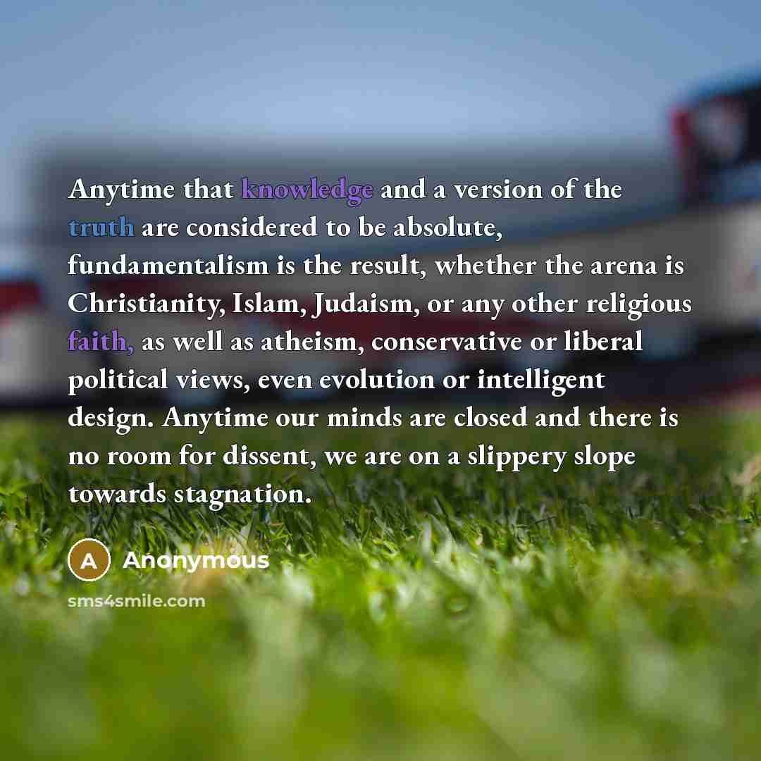 “Anytime that knowledge and a version of the truth are considered to be absolute, fundamentalism is the result, whether the arena is Christianity, Islam, Judaism, or any other religious faith, as well as atheism, conservative or liberal political views, even evolution or intelligent design. Anytime…” quote by Anonymous